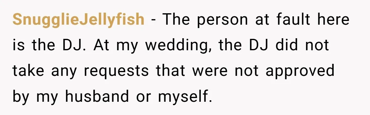 SnugglieJellyfish − The person at fault here is the DJ. At my wedding, the DJ did not take any requests that were not approved by my husband or myself.