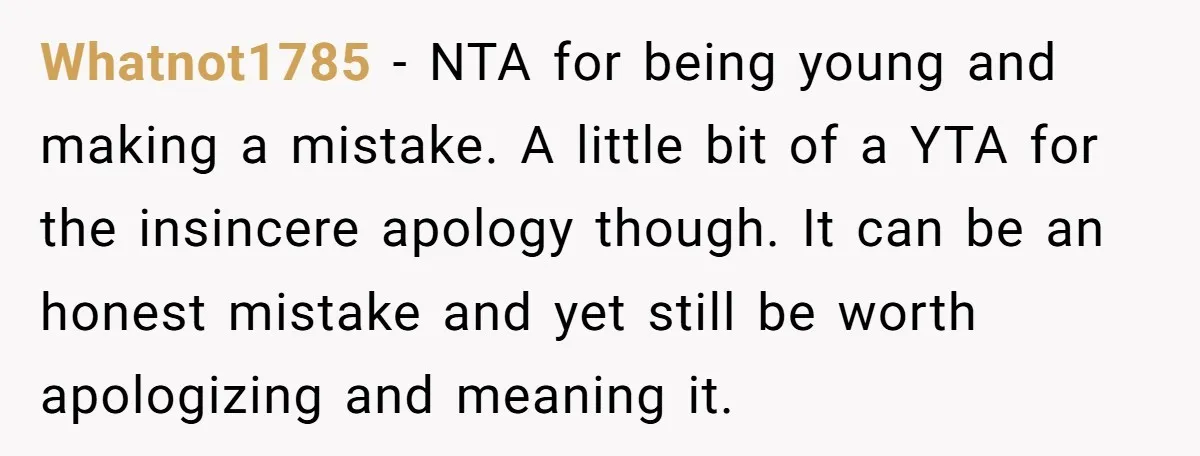 Whatnot1785 − NTA for being young and making a mistake. A little bit of a YTA for the insincere apology though. It can be an honest mistake and yet still...