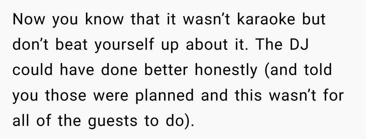 Now you know that it wasn’t karaoke but don’t beat yourself up about it. The DJ could have done better honestly (and told you those were planned and this wasn’t...