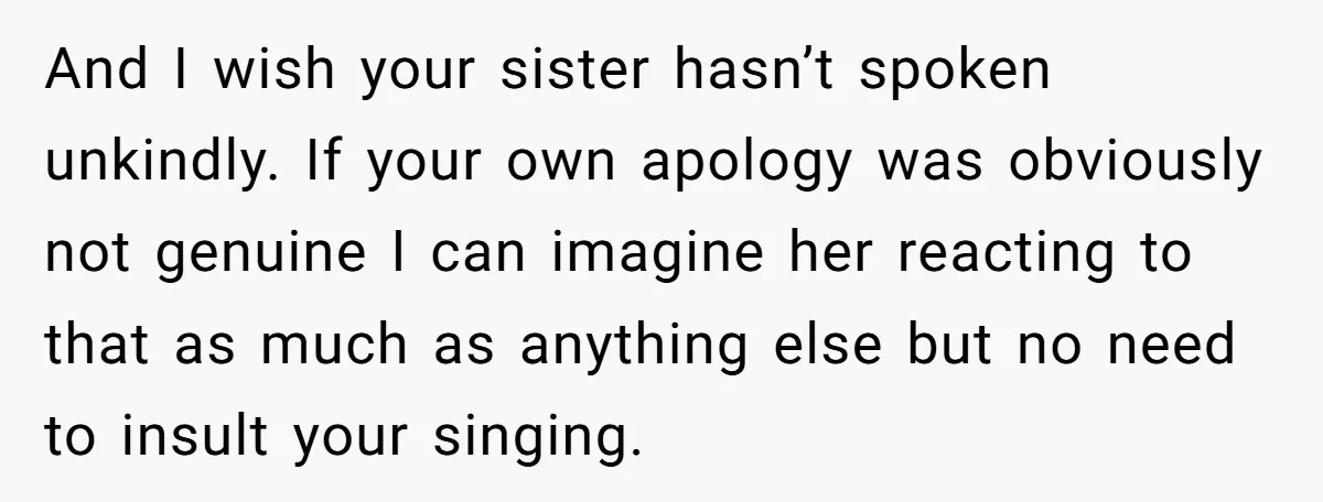 And I wish your sister hasn’t spoken unkindly. If your own apology was obviously not genuine I can imagine her reacting to that as much as anything else but no...
