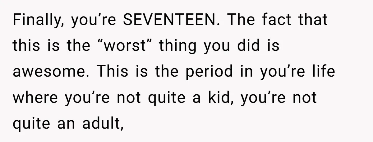 Finally, you’re SEVENTEEN. The fact that this is the “worst” thing you did is awesome. This is the period in you’re life where you’re not quite a kid, you’re not...