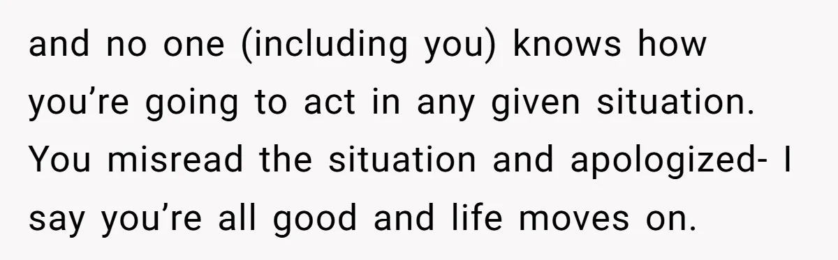 and no one (including you) knows how you’re going to act in any given situation. You misread the situation and apologized- I say you’re all good and life moves on.