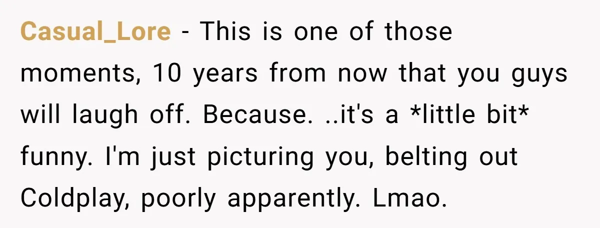 Casual_Lore − This is one of those moments, 10 years from now that you guys will laugh off. Because. ..it's a *little bit* funny. I'm just picturing you, belting out...