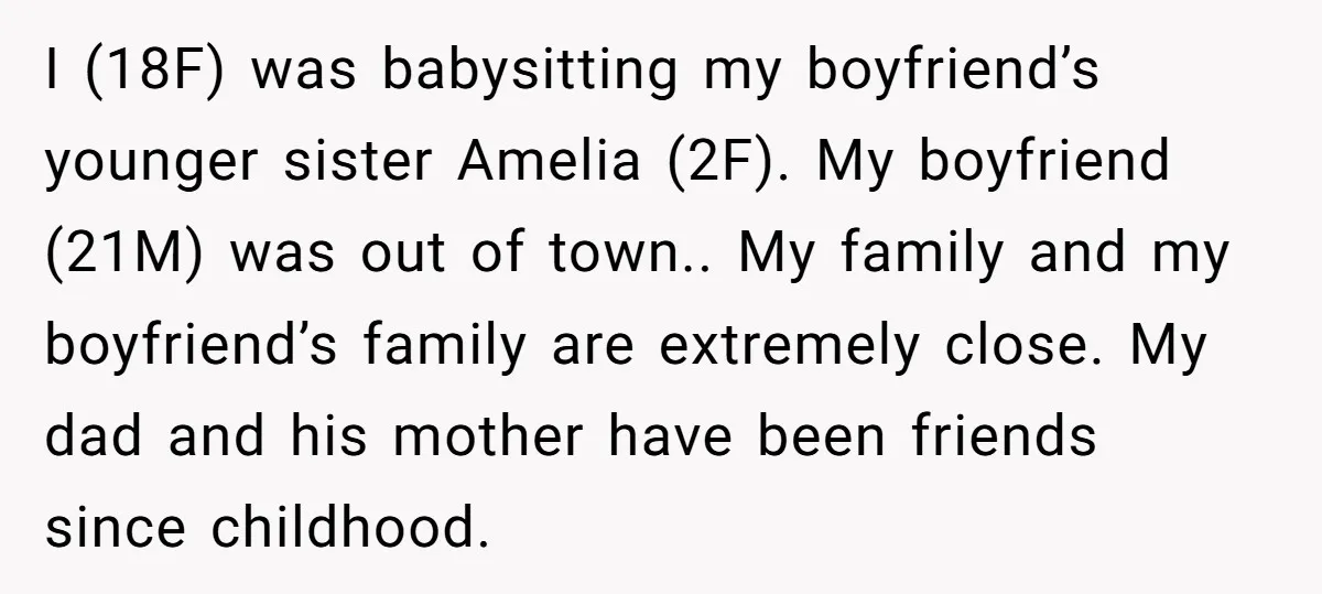 I (18F) was babysitting my boyfriend’s younger sister Amelia (2F). My boyfriend (21M) was out of town.. My family and my boyfriend’s family are extremely close. My dad and his...