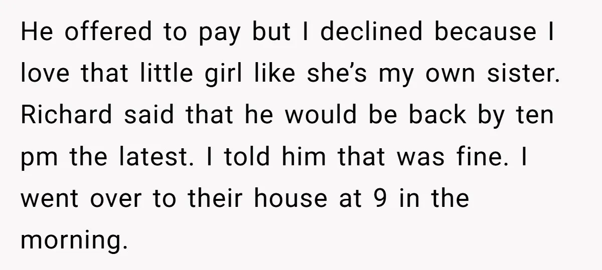 He offered to pay but I declined because I love that little girl like she’s my own sister. Richard said that he would be back by ten pm the latest....