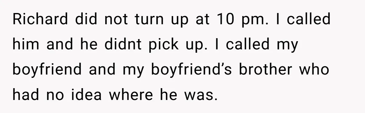 Richard did not turn up at 10 pm. I called him and he didnt pick up. I called my boyfriend and my boyfriend’s brother who had no idea where he...
