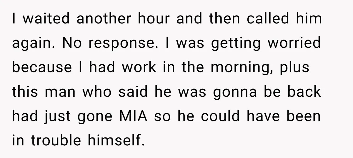 I waited another hour and then called him again. No response. I was getting worried because I had work in the morning, plus this man who said he was gonna...