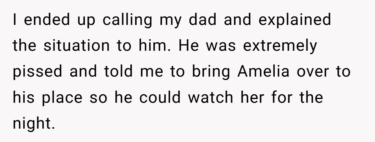 I ended up calling my dad and explained the situation to him. He was extremely pissed and told me to bring Amelia over to his place so he could watch...