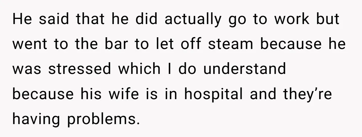 He said that he did actually go to work but went to the bar to let off steam because he was stressed which I do understand because his wife is...