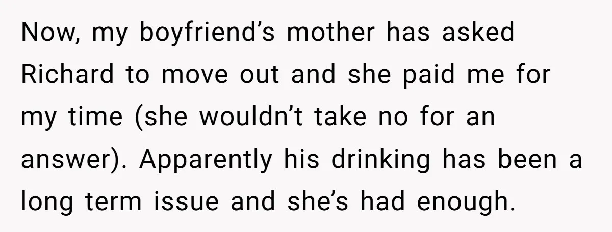 Now, my boyfriend’s mother has asked Richard to move out and she paid me for my time (she wouldn’t take no for an answer). Apparently his drinking has been a...