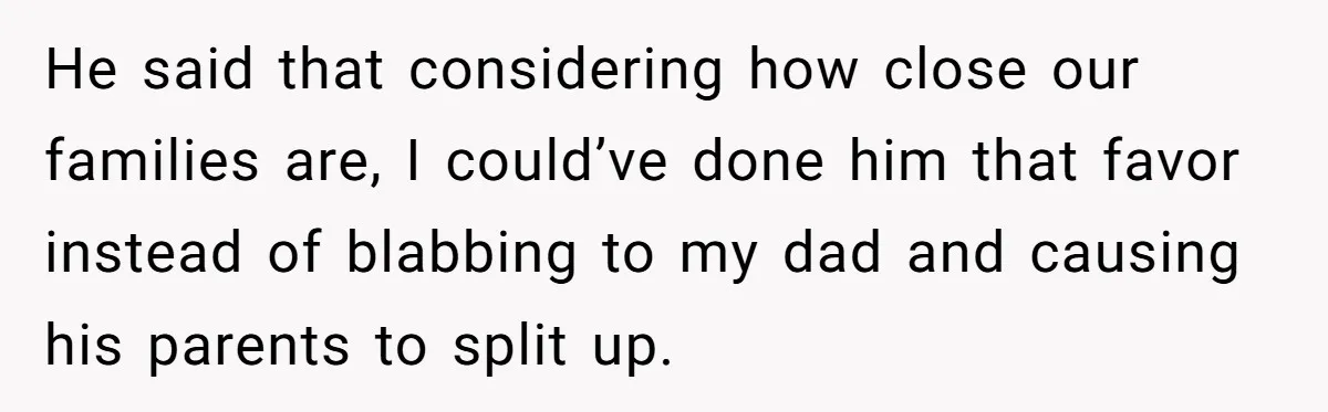He said that considering how close our families are, I could’ve done him that favor instead of blabbing to my dad and causing his parents to split up.