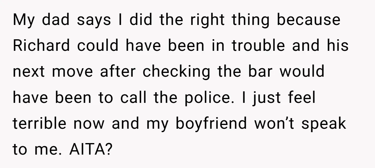 My dad says I did the right thing because Richard could have been in trouble and his next move after checking the bar would have been to call the police....