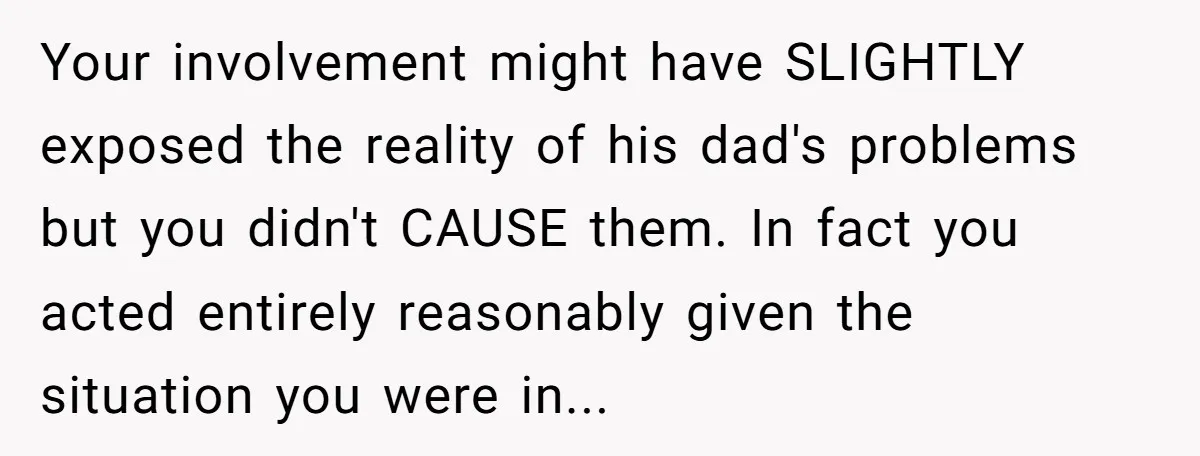 Your involvement might have SLIGHTLY exposed the reality of his dad's problems but you didn't CAUSE them. In fact you acted entirely reasonably given the situation you were in...