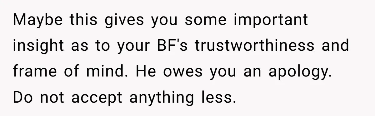 Maybe this gives you some important insight as to your BF's trustworthiness and frame of mind. He owes you an apology. Do not accept anything less.