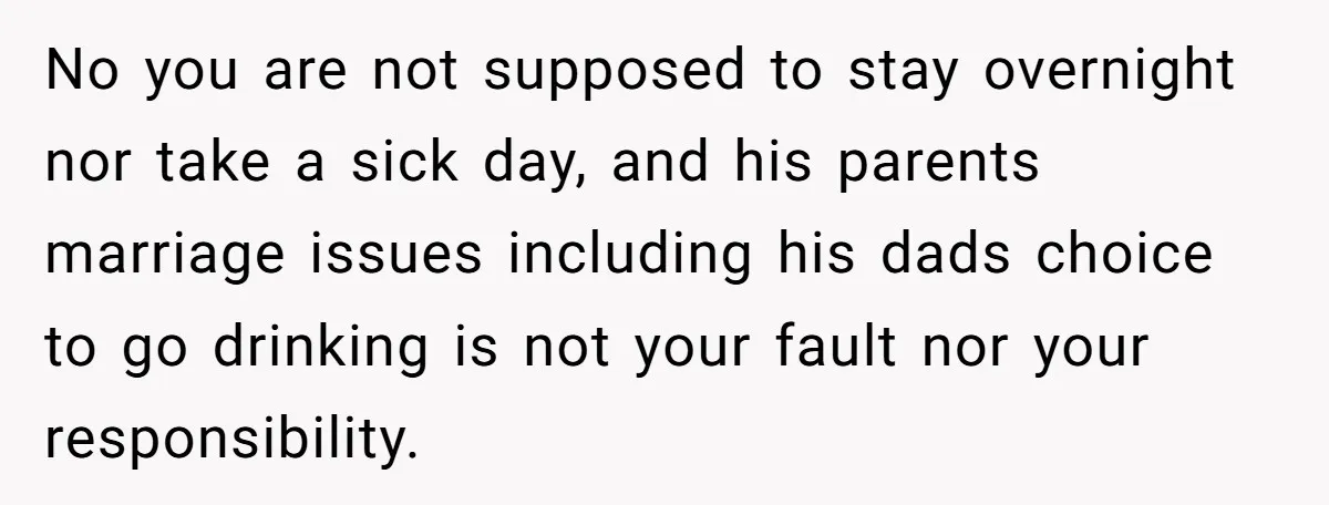 No you are not supposed to stay overnight nor take a sick day, and his parents marriage issues including his dads choice to go drinking is not your fault nor...