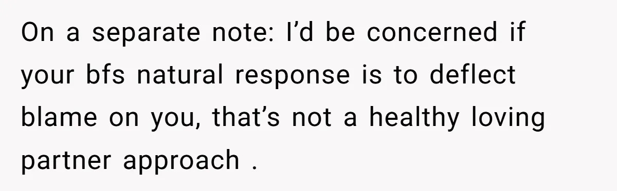 On a separate note: I’d be concerned if your bfs natural response is to deflect blame on you, that’s not a healthy loving partner approach .