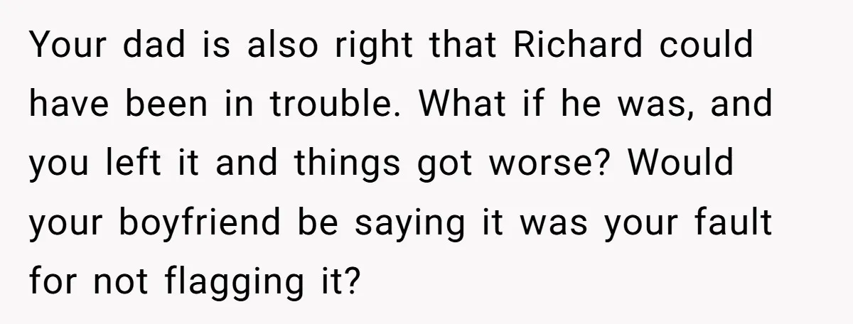 Your dad is also right that Richard could have been in trouble. What if he was, and you left it and things got worse? Would your boyfriend be saying it...