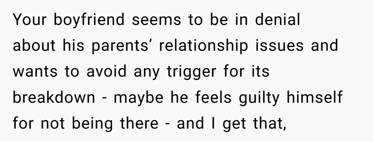 Your boyfriend seems to be in denial about his parents’ relationship issues and wants to avoid any trigger for its breakdown - maybe he feels guilty himself for not being...