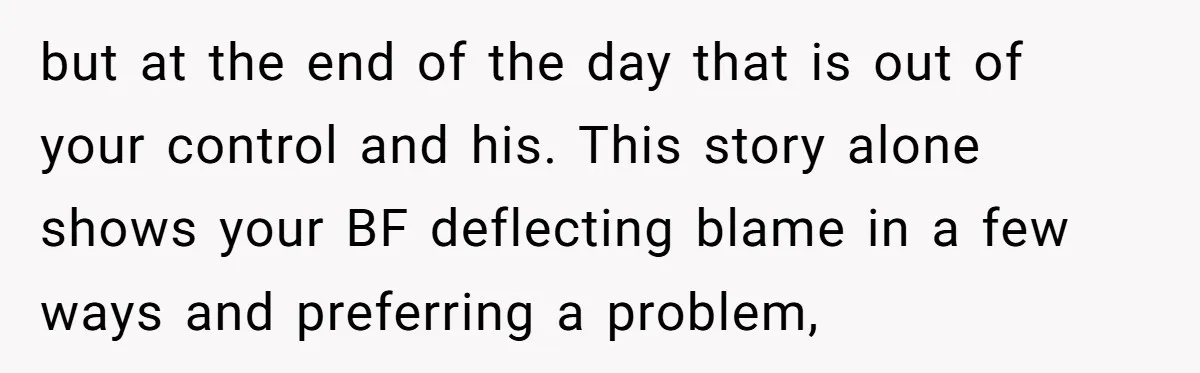 but at the end of the day that is out of your control and his. This story alone shows your BF deflecting blame in a few ways and preferring a...
