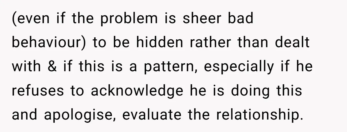 (even if the problem is sheer bad behaviour) to be hidden rather than dealt with & if this is a pattern, especially if he refuses to acknowledge he is doing...