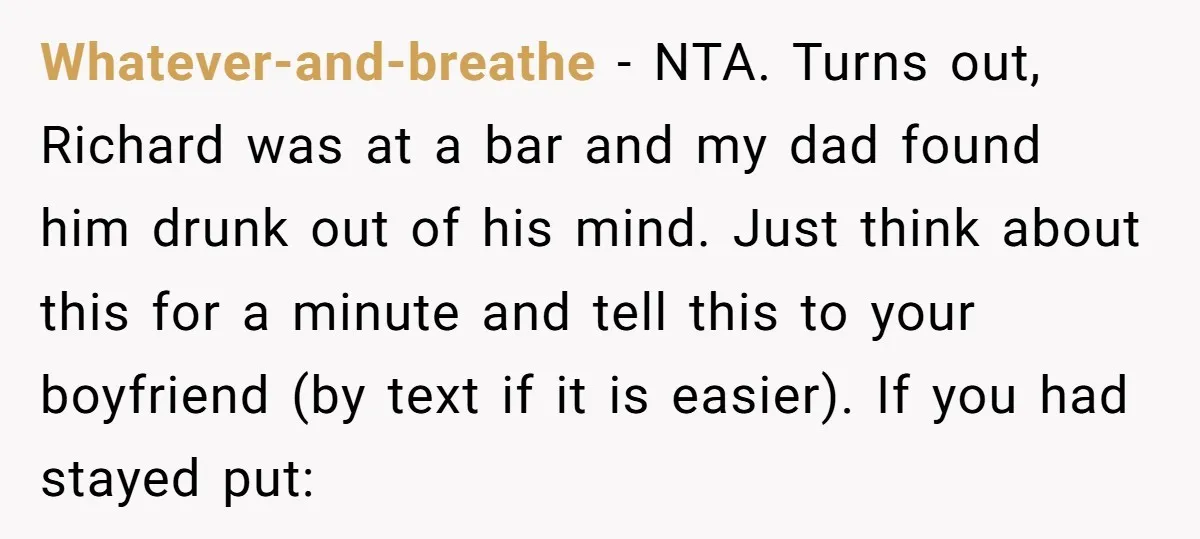 Whatever-and-breathe − NTA. Turns out, Richard was at a bar and my dad found him drunk out of his mind. Just think about this for a minute and tell this...