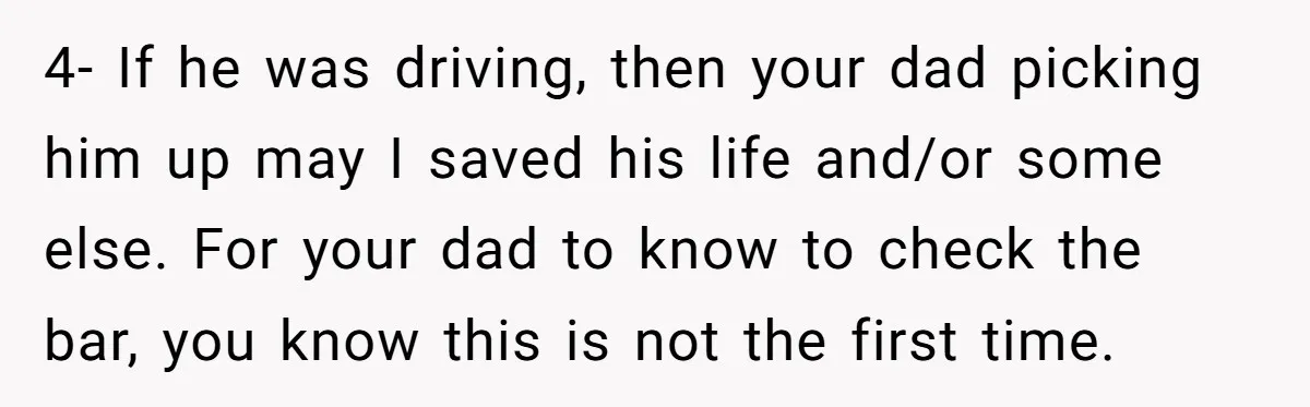 4- If he was driving, then your dad picking him up may I saved his life and/or some else. For your dad to know to check the bar, you know...