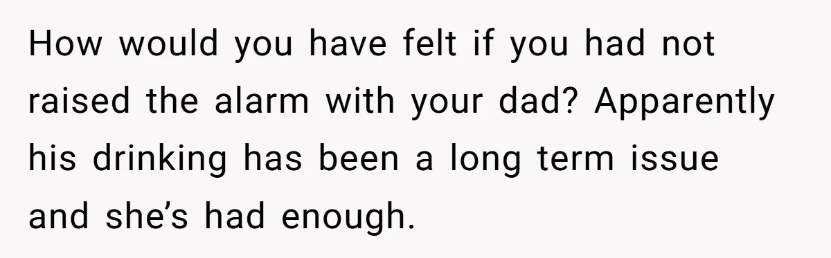 How would you have felt if you had not raised the alarm with your dad? Apparently his drinking has been a long term issue and she’s had enough.