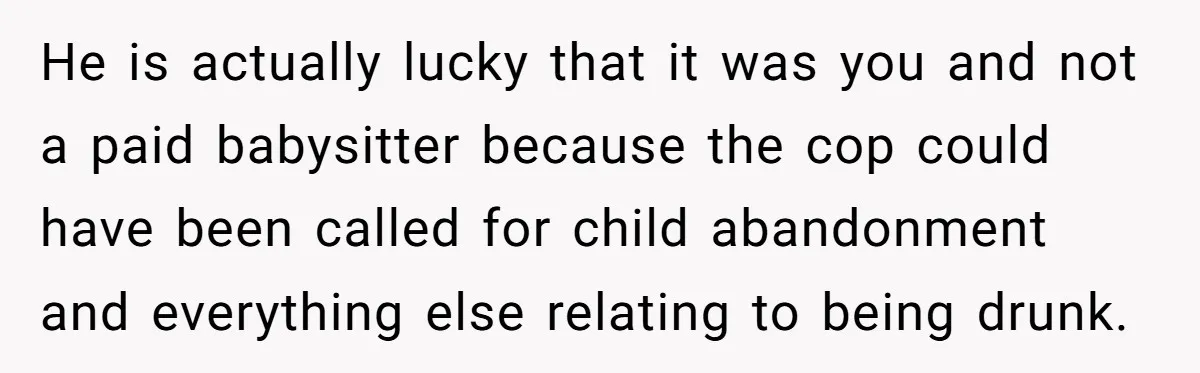 He is actually lucky that it was you and not a paid babysitter because the cop could have been called for child abandonment and everything else relating to being drunk.