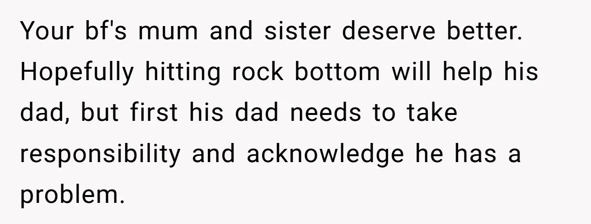 Your bf's mum and sister deserve better. Hopefully hitting rock bottom will help his dad, but first his dad needs to take responsibility and acknowledge he has a problem.
