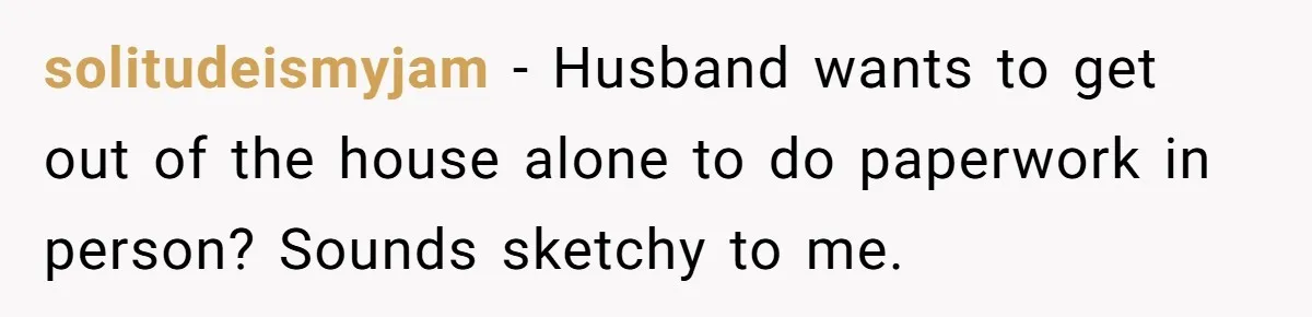 solitudeismyjam - Husband wants to get out of the house alone to do paperwork in person? Sounds sketchy to me.