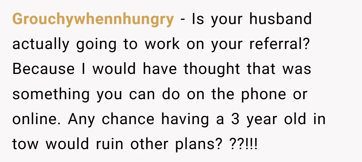 Grouchywhennhungry - Is your husband actually going to work on your referral? Because I would have thought that was something you can do on the phone or online. Any chance...
