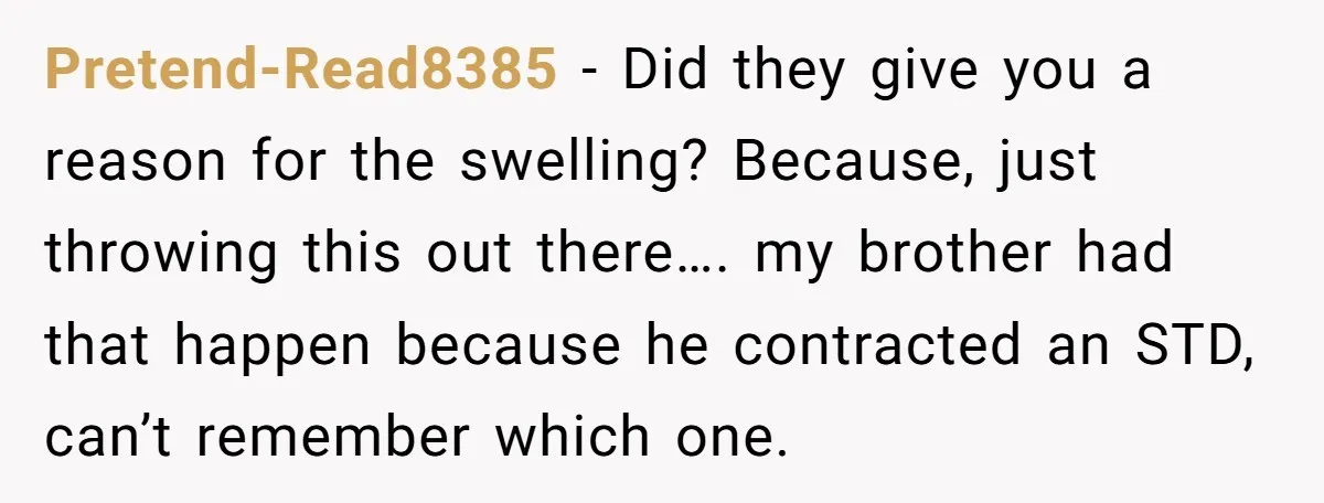 Pretend-Read8385 - Did they give you a reason for the swelling? Because, just throwing this out there…. my brother had that happen because he contracted an STD, can’t remember which...