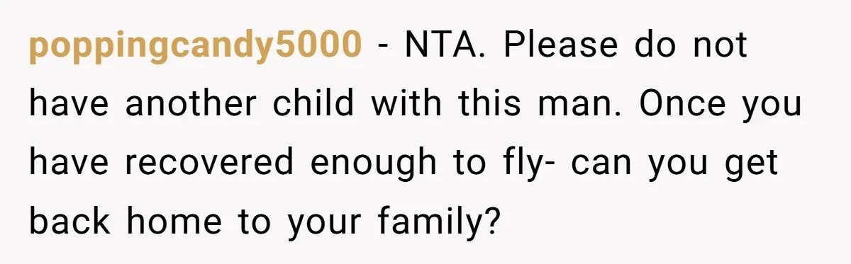 poppingcandy5000 - NTA. Please do not have another child with this man. Once you have recovered enough to fly- can you get back home to your family?
