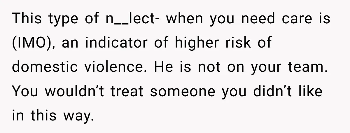 This type of n__lect- when you need care is (IMO), an indicator of higher risk of domestic violence. He is not on your team. You wouldn’t treat someone you didn’t...