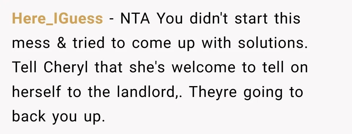 Here_IGuess − NTA You didn't start this mess & tried to come up with solutions. Tell Cheryl that she's welcome to tell on herself to the landlord,. Theyre going to...