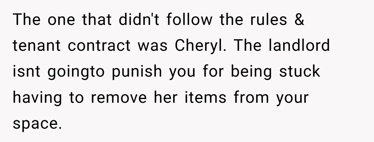 The one that didn't follow the rules & tenant contract was Cheryl. The landlord isnt goingto punish you for being stuck having to remove her items from your space.