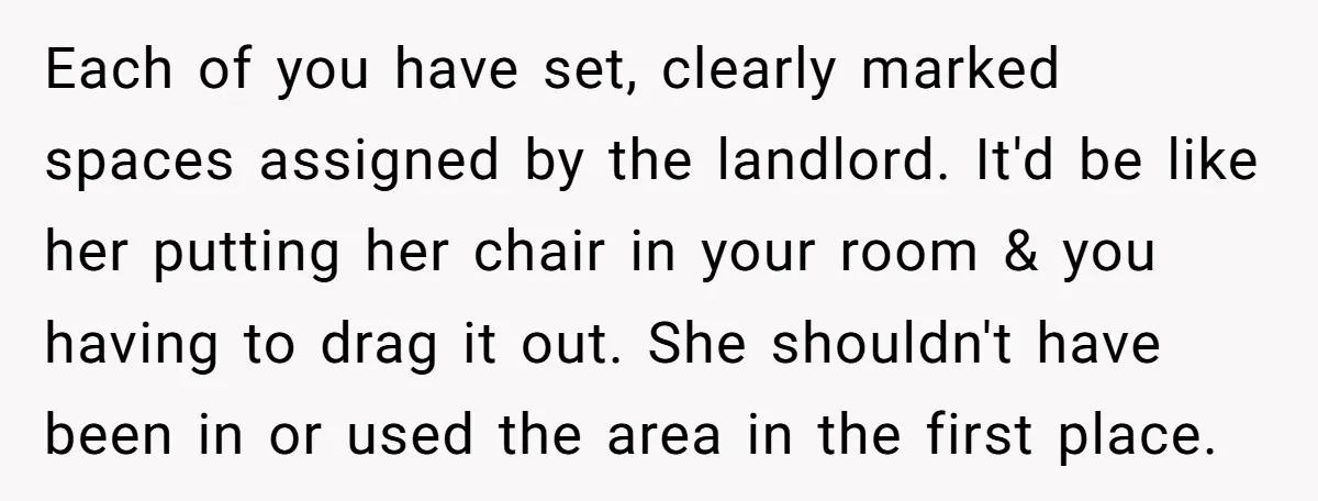 Each of you have set, clearly marked spaces assigned by the landlord. It'd be like her putting her chair in your room & you having to drag it out. She...