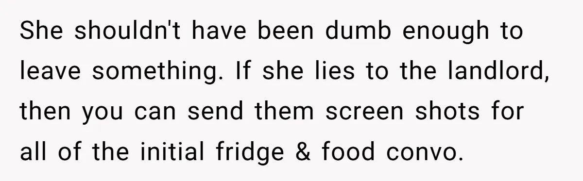She shouldn't have been dumb enough to leave something. If she lies to the landlord, then you can send them screen shots for all of the initial fridge & food...