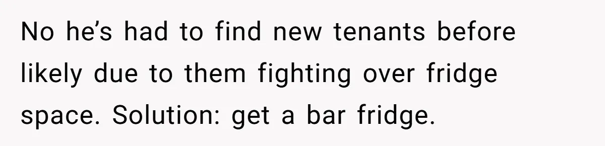 No he’s had to find new tenants before likely due to them fighting over fridge space. Solution: get a bar fridge.