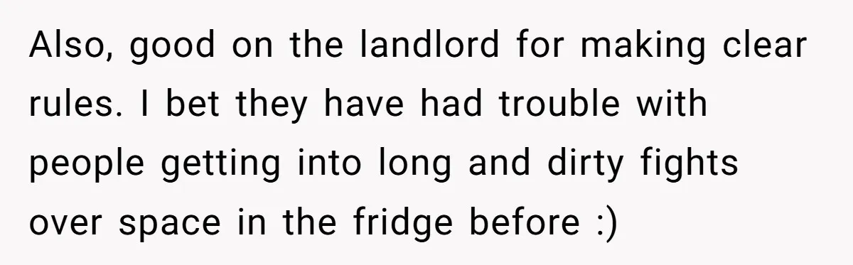 Also, good on the landlord for making clear rules. I bet they have had trouble with people getting into long and dirty fights over space in the fridge before :)