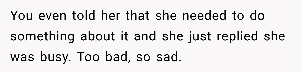 You even told her that she needed to do something about it and she just replied she was busy. Too bad, so sad.