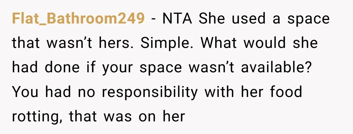 Flat_Bathroom249 − NTA She used a space that wasn’t hers. Simple. What would she had done if your space wasn’t available? You had no responsibility with her food rotting, that...