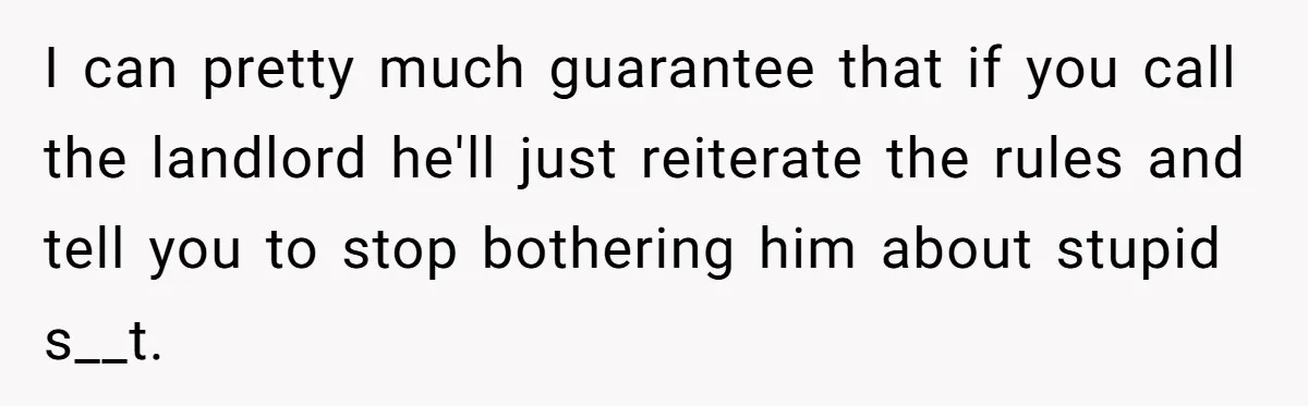 I can pretty much guarantee that if you call the landlord he'll just reiterate the rules and tell you to stop bothering him about stupid s__t.