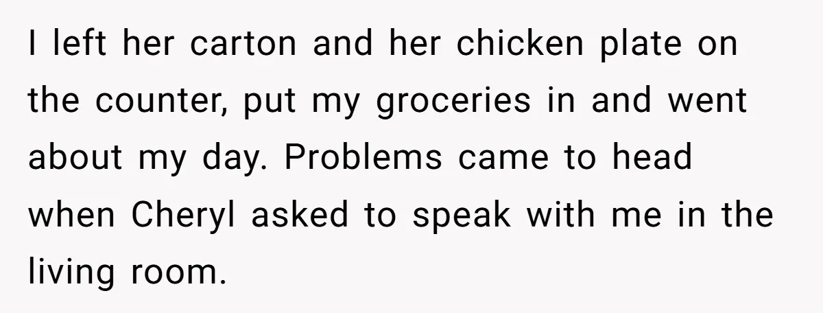 I left her carton and her chicken plate on the counter, put my groceries in and went about my day. Problems came to head when Cheryl asked to speak with...
