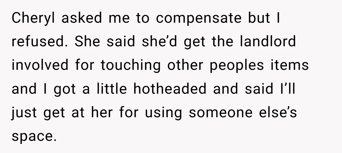 Cheryl asked me to compensate but I refused. She said she’d get the landlord involved for touching other peoples items and I got a little hotheaded and said I’ll just...