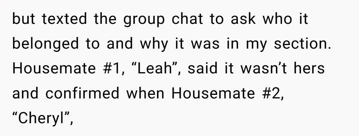 but texted the group chat to ask who it belonged to and why it was in my section. Housemate #1, “Leah”, said it wasn’t hers and confirmed when Housemate #2,...