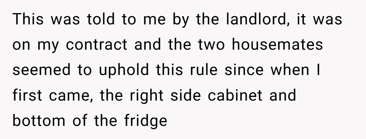 This was told to me by the landlord, it was on my contract and the two housemates seemed to uphold this rule since when I first came, the right side...