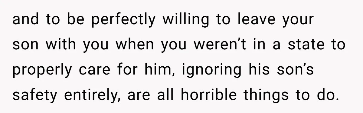 and to be perfectly willing to leave your son with you when you weren’t in a state to properly care for him, ignoring his son’s safety entirely, are all horrible...