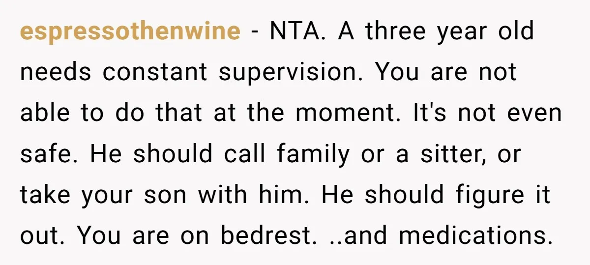 espressothenwine - NTA. A three year old needs constant supervision. You are not able to do that at the moment. It's not even safe. He should call family or a...