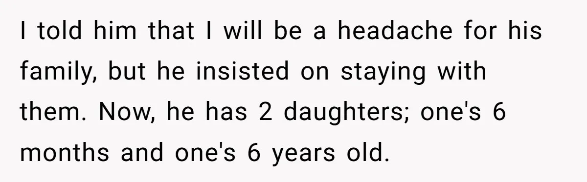 I told him that I will be a headache for his family, but he insisted on staying with them. Now, he has 2 daughters; one's 6 months and one's 6...